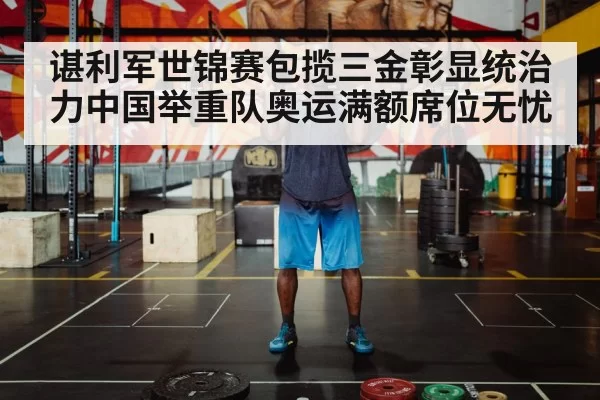 谌利军世锦赛包揽三金彰显统治力中国举重队奥运满额席位无忧
