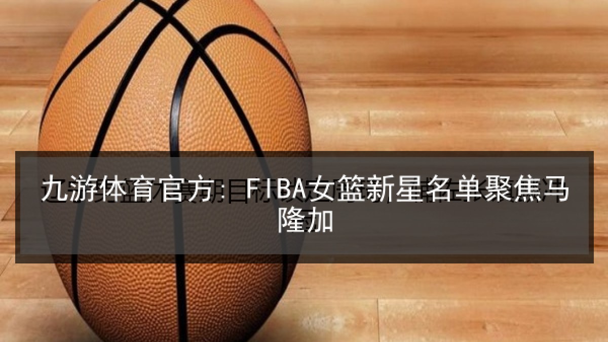 九游体育官方: FIBA女篮新星名单聚焦马隆加