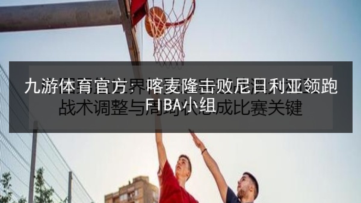 九游体育官方: 喀麦隆击败尼日利亚领跑FIBA小组