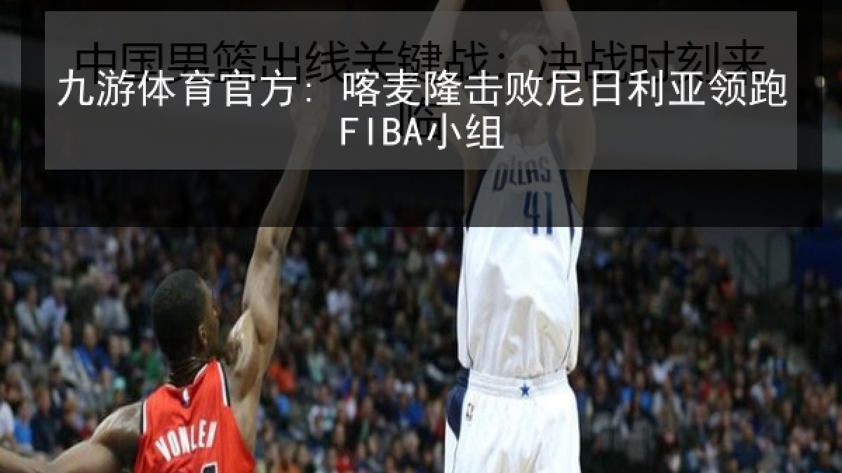 九游体育官方: 喀麦隆击败尼日利亚领跑FIBA小组