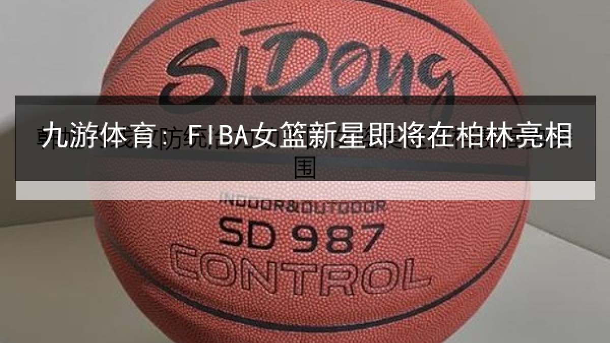 九游体育: FIBA女篮新星即将在柏林亮相