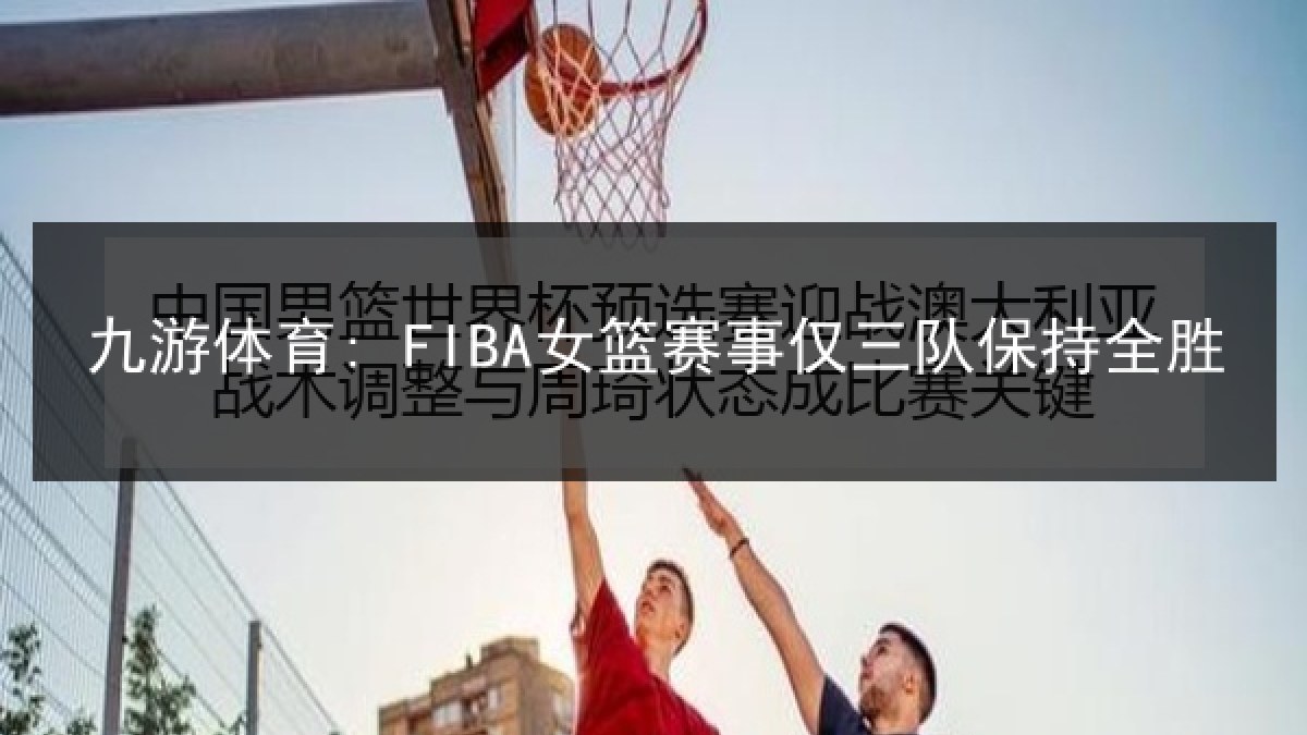 九游体育: FIBA女篮赛事仅三队保持全胜 九游体育: FIBA女篮赛事仅三队保持全胜