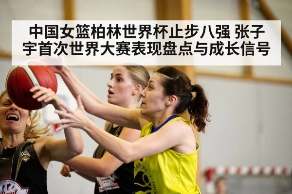 中国女篮柏林世界杯止步八强 张子宇首次世界大赛表现盘点与成长信号